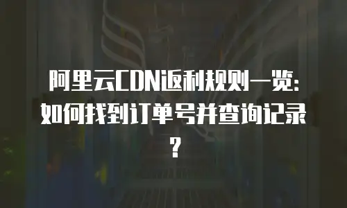 阿里云CDN返利规则一览：如何找到订单号并查询记录？