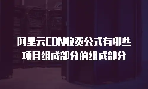 阿里云CDN收费公式有哪些项目组成部分的组成部分