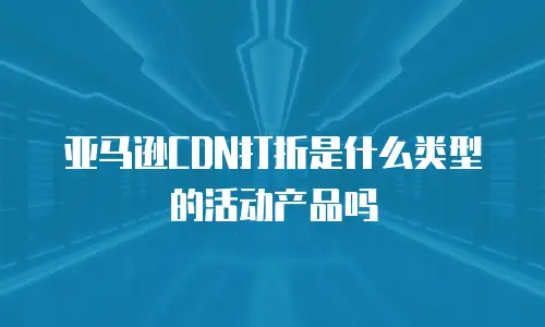 亚马逊CDN打折是什么类型的活动产品吗