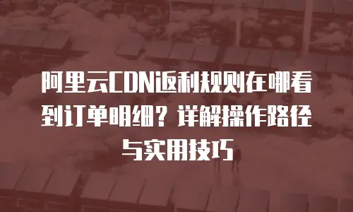 阿里云CDN返利规则在哪看到订单明细？详解操作路径与实用技巧