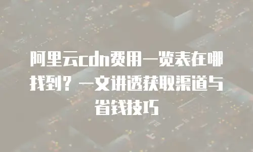 阿里云cdn费用一览表在哪找到？一文讲透获取渠道与省钱技巧
