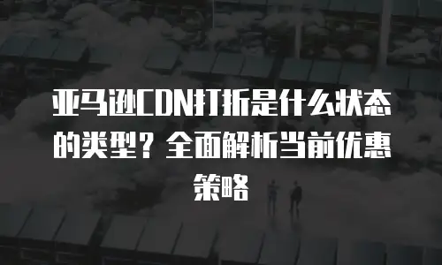 亚马逊CDN打折是什么状态的类型？全面解析当前优惠策略