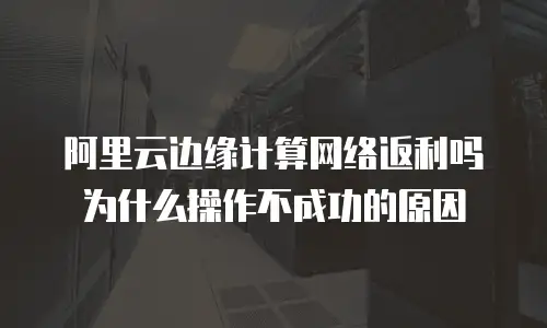 阿里云边缘计算网络返利吗为什么操作不成功的原因