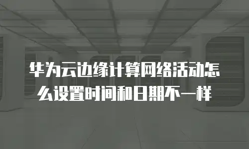 华为云边缘计算网络活动怎么设置时间和日期不一样