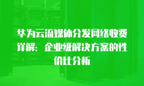 华为云流媒体分发网络收费详解：企业级解决方案的性价比分析