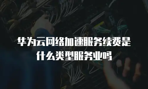 华为云网络加速服务续费是什么类型服务业吗