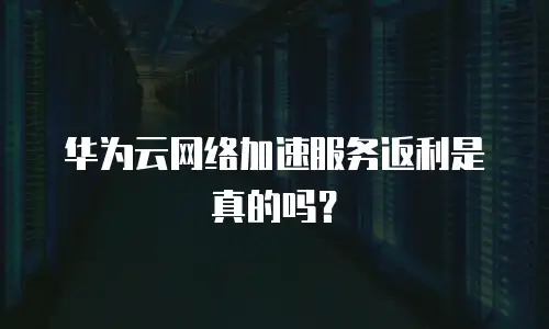 华为云网络加速服务返利是真的吗？