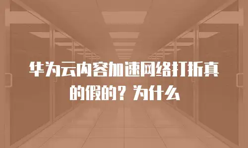 华为云内容加速网络打折真的假的？为什么