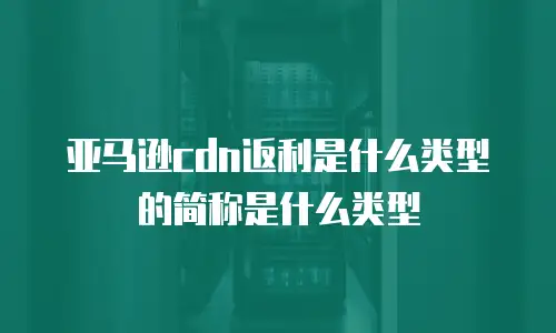 亚马逊cdn返利是什么类型的简称是什么类型