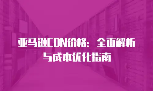 亚马逊CDN价格：全面解析与成本优化指南