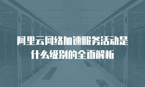 阿里云网络加速服务活动是什么级别的全面解析