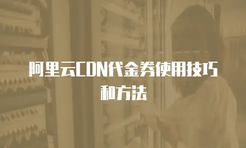 阿里云CDN代金券使用技巧和方法