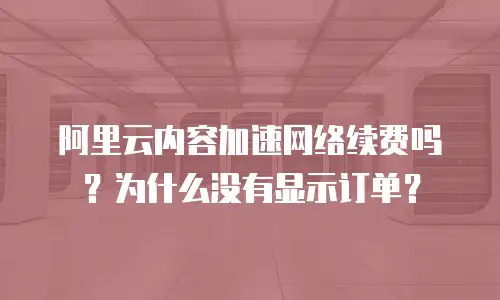 阿里云内容加速网络续费吗？为什么没有显示订单？
