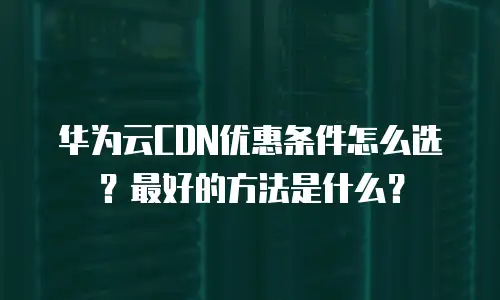 华为云CDN优惠条件怎么选？最好的方法是什么？