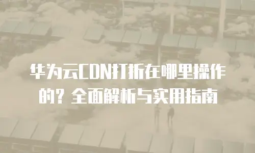 华为云CDN打折在哪里操作的？全面解析与实用指南