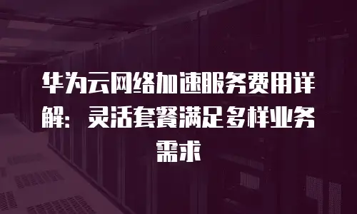 华为云网络加速服务费用详解：灵活套餐满足多样业务需求