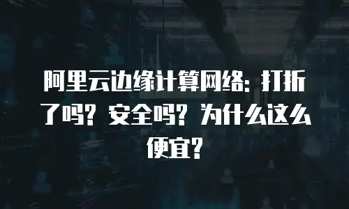 阿里云边缘计算网络: 打折了吗? 安全吗? 为什么这么便宜?