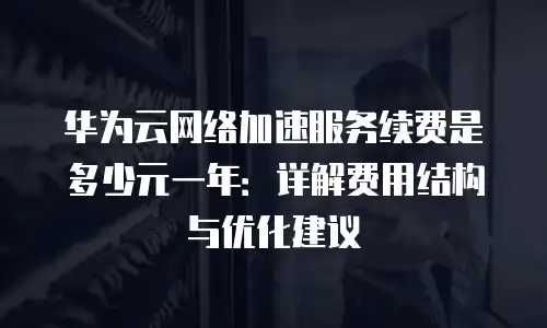 华为云网络加速服务续费是多少元一年：详解费用结构与优化建议