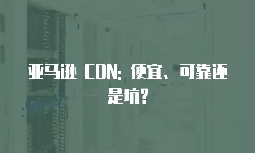 亚马逊 CDN: 便宜、可靠还是坑?