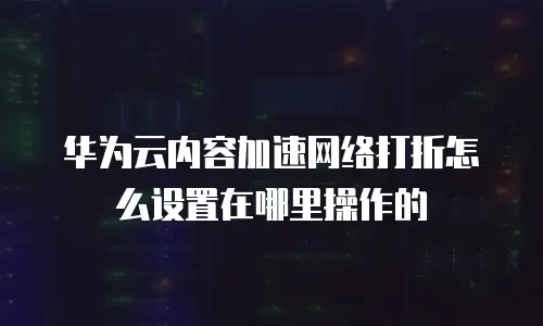 华为云内容加速网络打折怎么设置在哪里操作的