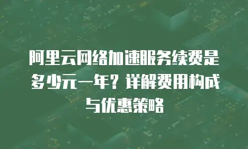 阿里云网络加速服务续费是多少元一年？详解费用构成与优惠策略