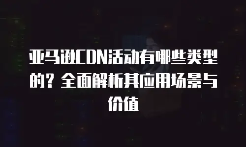 亚马逊CDN活动有哪些类型的？全面解析其应用场景与价值