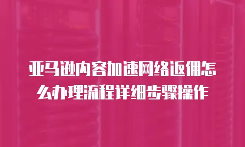 亚马逊内容加速网络返佣怎么办理流程详细步骤操作