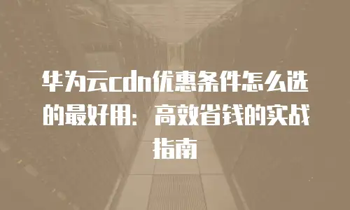 华为云cdn优惠条件怎么选的最好用：高效省钱的实战指南