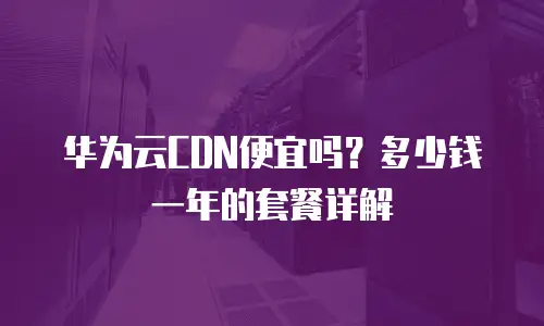 华为云CDN便宜吗？多少钱一年的套餐详解