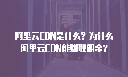 阿里云CDN是什么？为什么阿里云CDN能赚取佣金？
