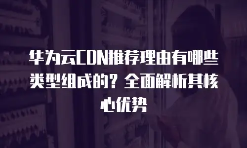 华为云CDN推荐理由有哪些类型组成的？全面解析其核心优势