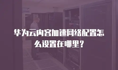华为云内容加速网络配置怎么设置在哪里？