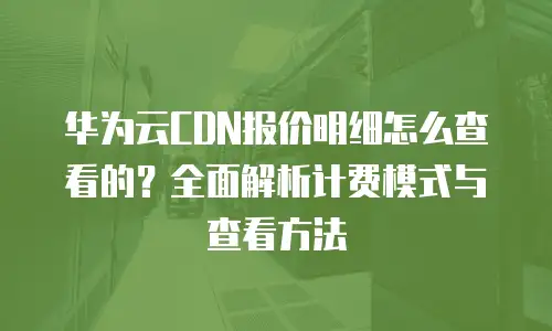 华为云CDN报价明细怎么查看的？全面解析计费模式与查看方法
