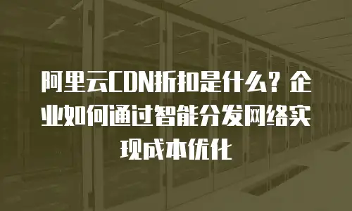 阿里云CDN折扣是什么？企业如何通过智能分发网络实现成本优化