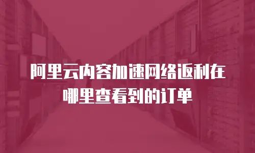 阿里云内容加速网络返利在哪里查看到的订单