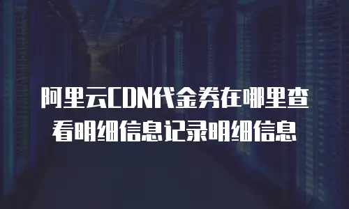 阿里云CDN代金券在哪里查看明细信息记录明细信息