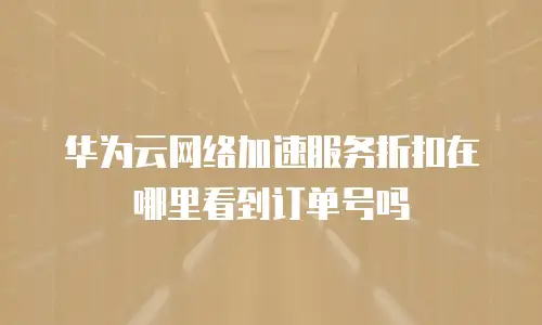 华为云网络加速服务折扣在哪里看到订单号吗