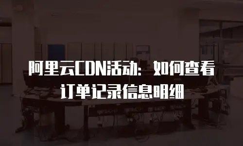 阿里云CDN活动：如何查看订单记录信息明细