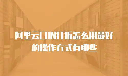 阿里云CDN打折怎么用最好的操作方式有哪些