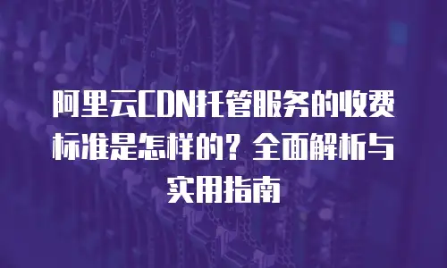 阿里云CDN托管服务的收费标准是怎样的？全面解析与实用指南