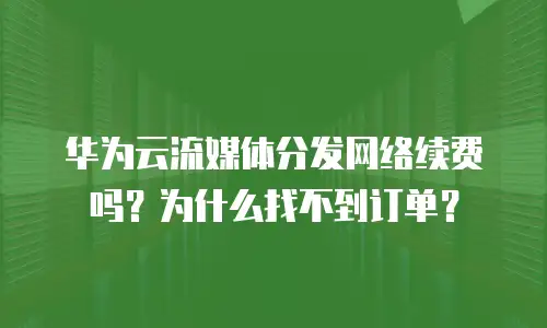 华为云流媒体分发网络续费吗？为什么找不到订单？