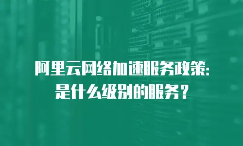阿里云网络加速服务政策：是什么级别的服务？