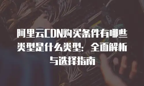阿里云CDN购买条件有哪些类型是什么类型：全面解析与选择指南