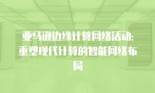亚马逊边缘计算网络活动：重塑现代计算的智能网络布局