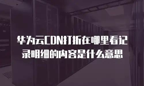 华为云CDN打折在哪里看记录明细的内容是什么意思