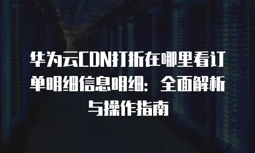 华为云CDN打折在哪里看订单明细信息明细：全面解析与操作指南