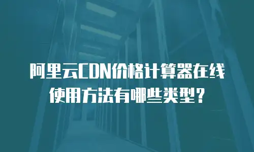 阿里云CDN价格计算器在线使用方法有哪些类型？