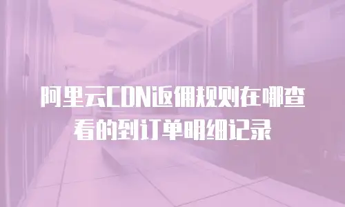 阿里云CDN返佣规则在哪查看的到订单明细记录