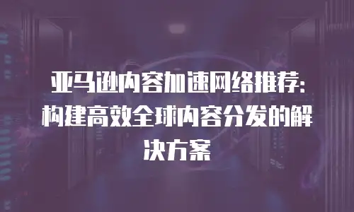 亚马逊内容加速网络推荐：构建高效全球内容分发的解决方案