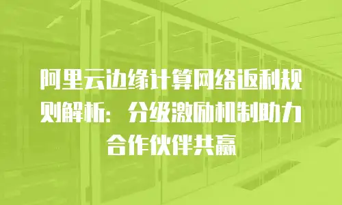 阿里云边缘计算网络返利规则解析：分级激励机制助力合作伙伴共赢